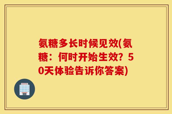 氨糖多长时候见效(氨糖：何时开始生效？50天体验告诉你答案)