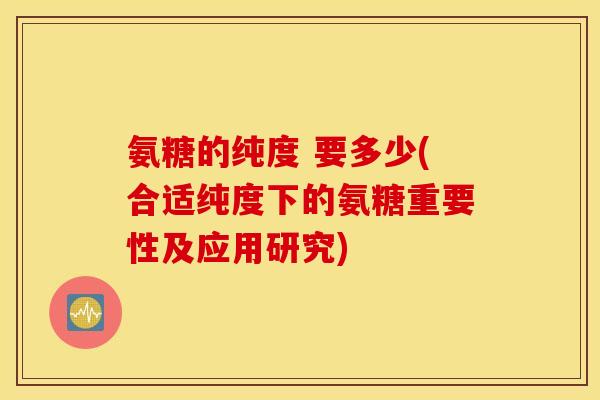 氨糖的纯度 要多少(合适纯度下的氨糖重要性及应用研究) 氨糖的纯度 要多少(合适纯度下的氨糖重要性及应用研究)