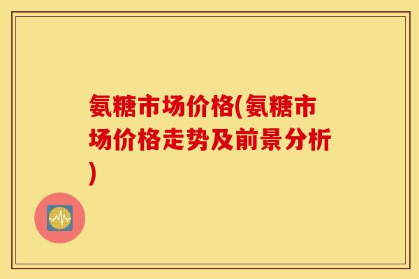 氨糖市场价格(氨糖市场价格走势及前景分析)