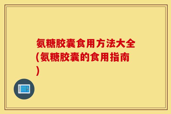 氨糖胶囊食用方法大全(氨糖胶囊的食用指南) 氨糖胶囊食用方法大全(氨糖胶囊的食用指南)