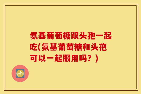氨基葡萄糖跟头孢一起吃(氨基葡萄糖和头孢可以一起服用吗？)