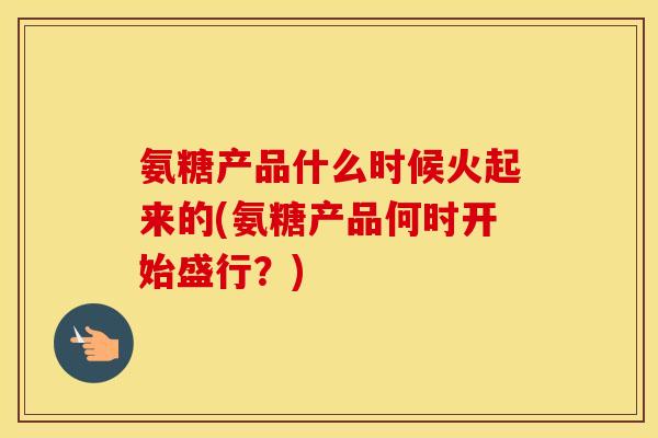 氨糖产品什么时候火起来的(氨糖产品何时开始盛行?) 氨糖产品什么时候火起来的(氨糖产品何时开始盛行?)