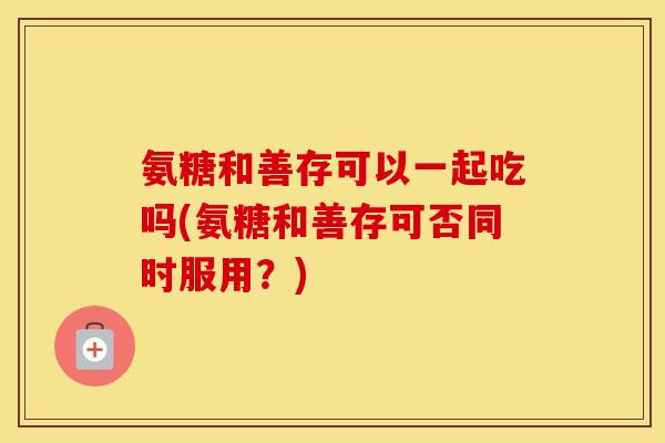 氨糖和善存可以一起吃吗(氨糖和善存可否同时服用?) 氨糖和善存可以一起吃吗(氨糖和善存可否同时服用?)