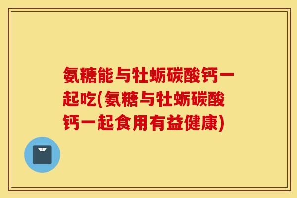 氨糖能与牡蛎碳酸钙一起吃(氨糖与牡蛎碳酸钙一起食用有益健康) 氨糖能与牡蛎碳酸钙一起吃(氨糖与牡蛎碳酸钙一起食用有益健康)