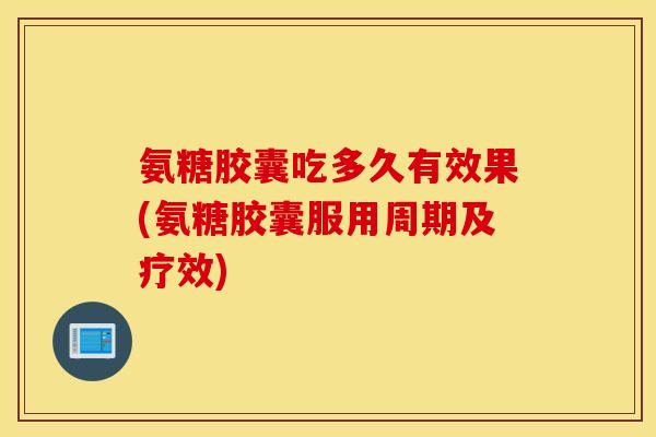 氨糖胶囊吃多久有效果(氨糖胶囊服用周期及疗效) 氨糖胶囊吃多久有效果(氨糖胶囊服用周期及疗效)