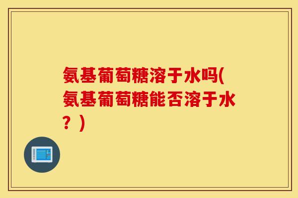 氨基葡萄糖溶于水吗(氨基葡萄糖能否溶于水?) 氨基葡萄糖溶于水吗(氨基葡萄糖能否溶于水?)