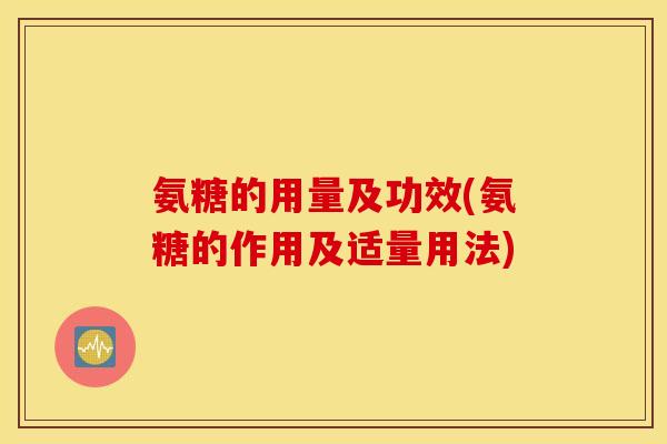 氨糖的用量及功效(氨糖的作用及适量用法) 氨糖的用量及功效(氨糖的作用及适量用法)