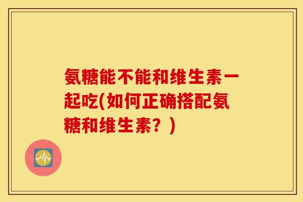 氨糖能不能和维生素一起吃(如何正确搭配氨糖和维生素？)
