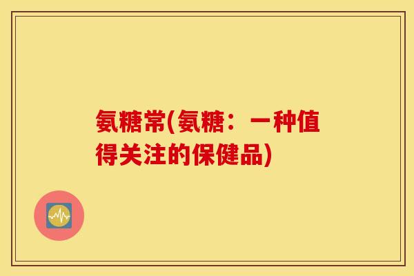 氨糖常(氨糖:一种值得关注的保健品) 氨糖常(氨糖:一种值得关注的保健品)
