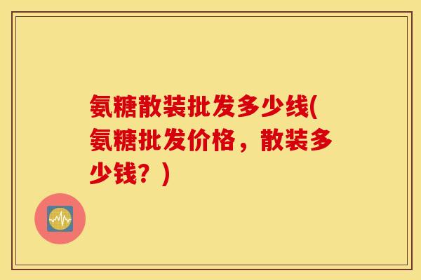 氨糖散装批发多少线(氨糖批发价格，散装多少钱？)