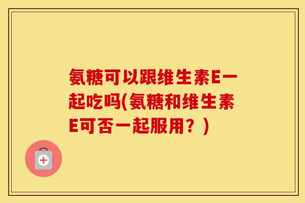 氨糖可以跟维生素E一起吃吗(氨糖和维生素E可否一起服用?) 氨糖可以跟维生素E一起吃吗(氨糖和维生素E可否一起服用?)