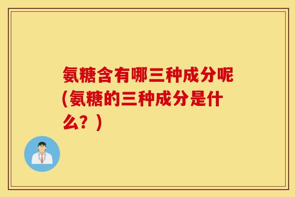 氨糖含有哪三种成分呢(氨糖的三种成分是什么?) 氨糖含有哪三种成分呢(氨糖的三种成分是什么?)