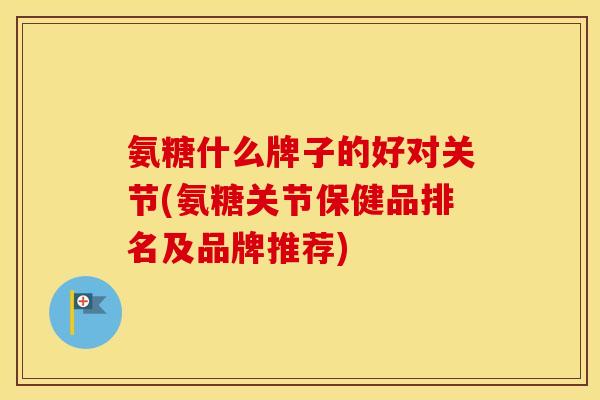 氨糖什么牌子的好对关节(氨糖关节保健品排名及品牌推荐)