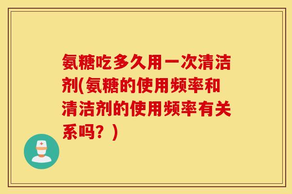 氨糖吃多久用一次清洁剂(氨糖的使用频率和清洁剂的使用频率有关系吗？)