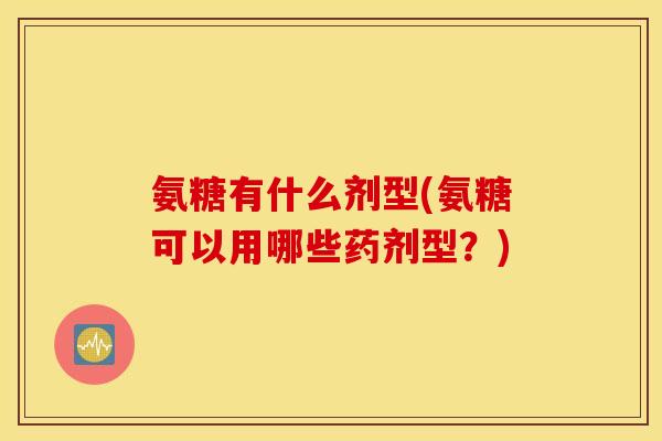氨糖有什么剂型(氨糖可以用哪些药剂型？)
