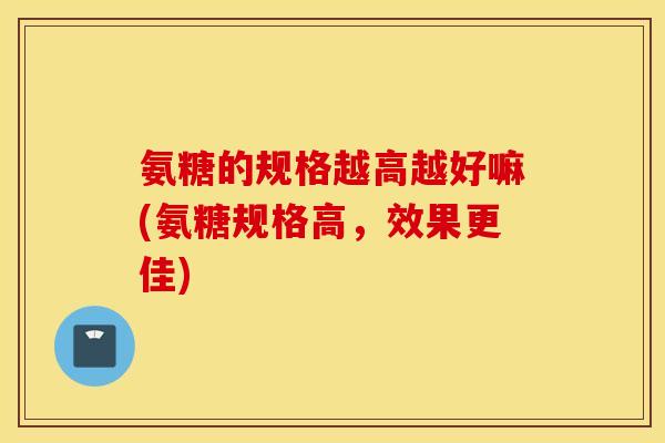 氨糖的规格越高越好嘛(氨糖规格高,效果更佳) 氨糖的规格越高越好嘛(氨糖规格高,效果更佳)