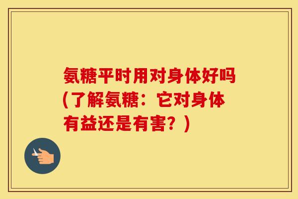 氨糖平时用对身体好吗(了解氨糖:它对身体有益还是有害?) 氨糖平时用对身体好吗(了解氨糖:它对身体有益还是有害?)