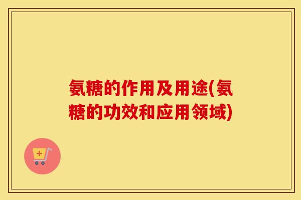 氨糖的作用及用途(氨糖的功效和应用领域) 氨糖的作用及用途(氨糖的功效和应用领域)