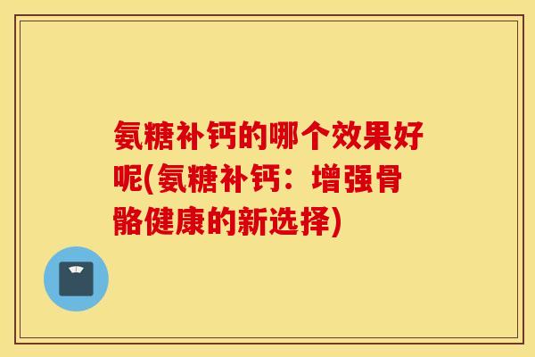 氨糖补钙的哪个效果好呢(氨糖补钙:增强骨骼健康的新选择) 氨糖补钙的哪个效果好呢(氨糖补钙:增强骨骼健康的新选择)