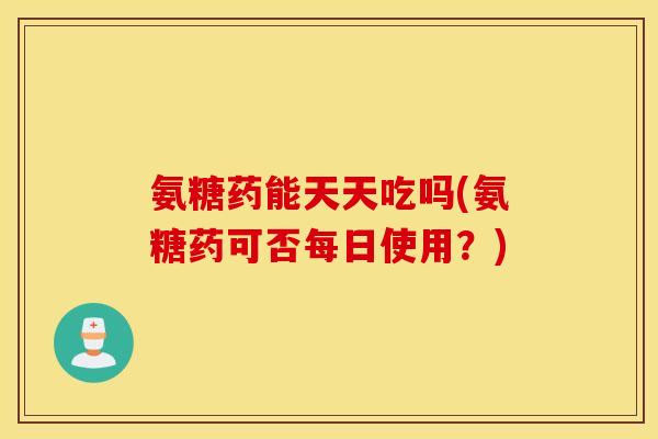 氨糖药能天天吃吗(氨糖药可否每日使用？)