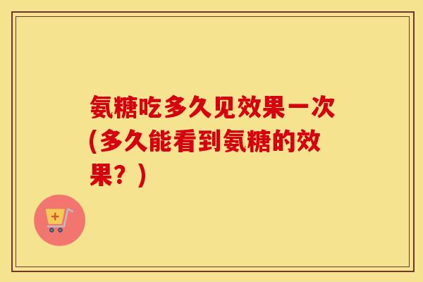 氨糖吃多久见效果一次(多久能看到氨糖的效果?) 氨糖吃多久见效果一次(多久能看到氨糖的效果?)