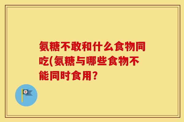 氨糖不敢和什么食物同吃(氨糖与哪些食物不能同时食用? 氨糖不敢和什么食物同吃(氨糖与哪些食物不能同时食用?
