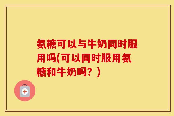 氨糖可以与牛奶同时服用吗(可以同时服用氨糖和牛奶吗？)