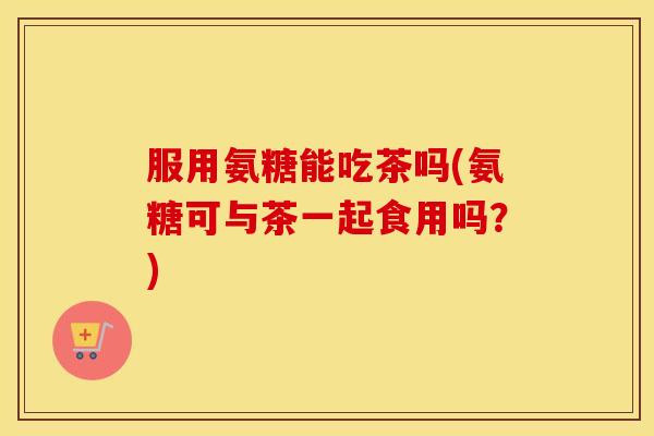 服用氨糖能吃茶吗(氨糖可与茶一起食用吗？)
