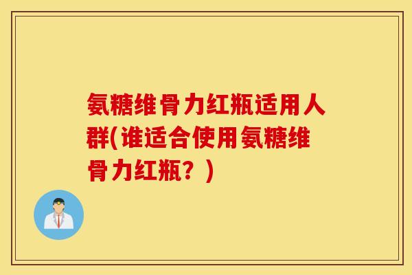 氨糖维骨力红瓶适用人群(谁适合使用氨糖维骨力红瓶?) 氨糖维骨力红瓶适用人群(谁适合使用氨糖维骨力红瓶?)