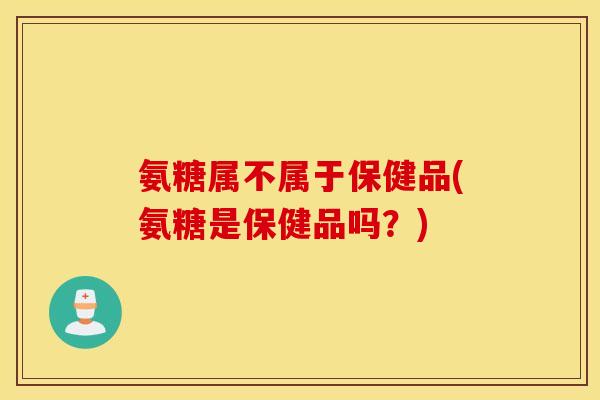 氨糖属不属于保健品(氨糖是保健品吗?) 氨糖属不属于保健品(氨糖是保健品吗?)