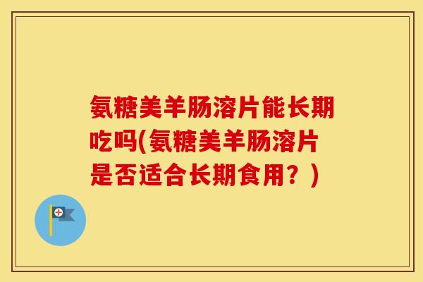 氨糖美羊肠溶片能长期吃吗(氨糖美羊肠溶片是否适合长期食用？)