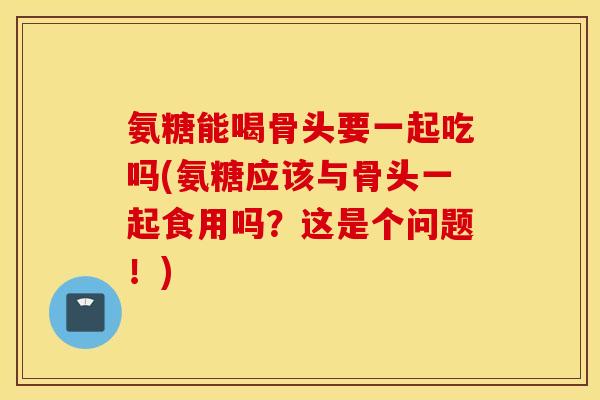 氨糖能喝骨头要一起吃吗(氨糖应该与骨头一起食用吗？这是个问题！)