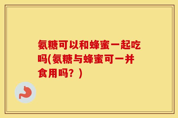 氨糖可以和蜂蜜一起吃吗(氨糖与蜂蜜可一并食用吗？)