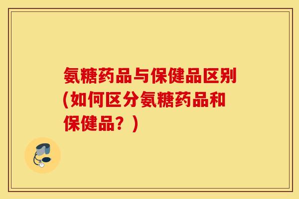 氨糖药品与保健品区别(如何区分氨糖药品和保健品?) 氨糖药品与保健品区别(如何区分氨糖药品和保健品?)