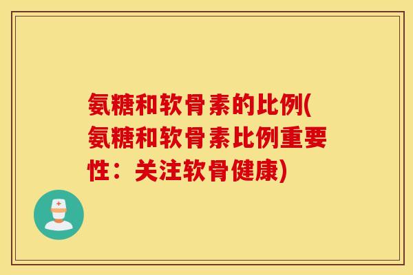氨糖和软骨素的比例(氨糖和软骨素比例重要性:关注软骨健康) 氨糖和软骨素的比例(氨糖和软骨素比例重要性:关注软骨健康)