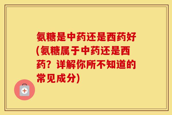 氨糖是还是西药好(氨糖属于还是西药？详解你所不知道的常见成分)
