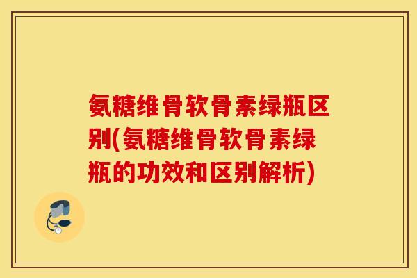 氨糖维骨软骨素绿瓶区别(氨糖维骨软骨素绿瓶的功效和区别解析)