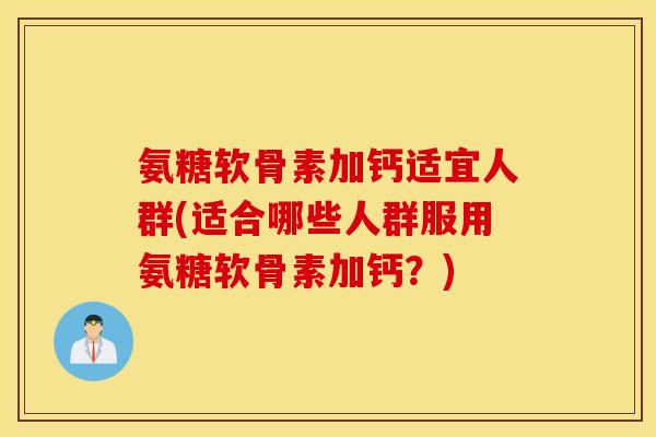 氨糖软骨素加钙适宜人群(适合哪些人群服用氨糖软骨素加钙？)