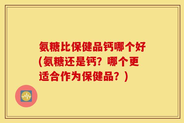 氨糖比保健品钙哪个好(氨糖还是钙？哪个更适合作为保健品？)