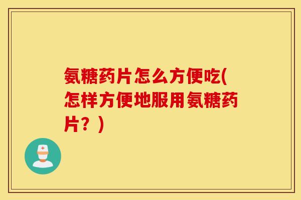 氨糖药片怎么方便吃(怎样方便地服用氨糖药片？)