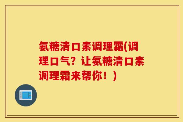 氨糖清口素调理霜(调理口气?让氨糖清口素调理霜来帮你!) 氨糖清口素调理霜(调理口气?让氨糖清口素调理霜来帮你!)