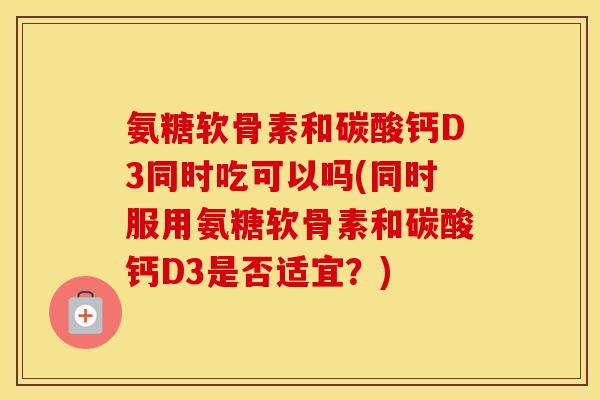 氨糖软骨素和碳酸钙D3同时吃可以吗(同时服用氨糖软骨素和碳酸钙D3是否适宜?) 氨糖软骨素和碳酸钙D3同时吃可以吗(同时服用氨糖软骨素和碳酸钙D3是否适宜?)
