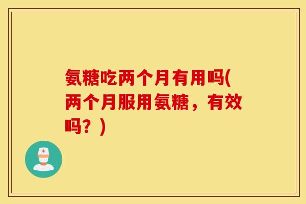 氨糖吃两个月有用吗(两个月服用氨糖,有效吗?) 氨糖吃两个月有用吗(两个月服用氨糖,有效吗?)