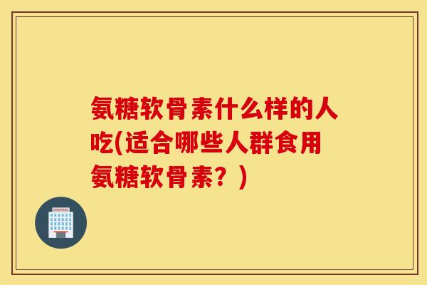 氨糖软骨素什么样的人吃(适合哪些人群食用氨糖软骨素?) 氨糖软骨素什么样的人吃(适合哪些人群食用氨糖软骨素?)