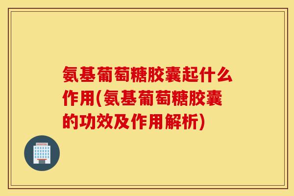 氨基葡萄糖胶囊起什么作用(氨基葡萄糖胶囊的功效及作用解析)