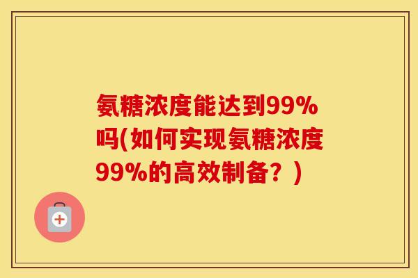 氨糖浓度能达到99%吗(如何实现氨糖浓度99%的高效制备?) 氨糖浓度能达到99%吗(如何实现氨糖浓度99%的高效制备?)