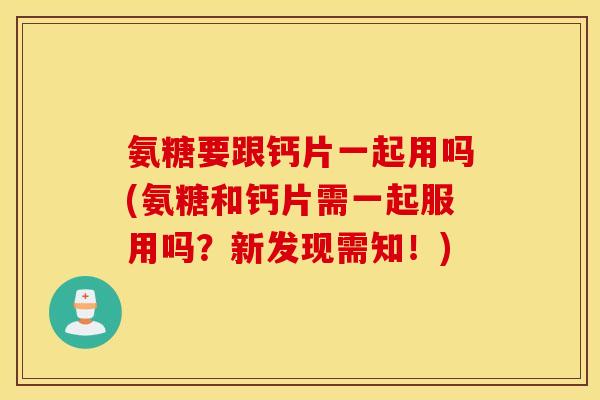 氨糖要跟钙片一起用吗(氨糖和钙片需一起服用吗？新发现需知！)