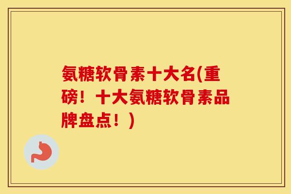 氨糖软骨素十大名(重磅！十大氨糖软骨素品牌盘点！)