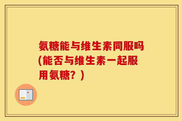 氨糖能与维生素同服吗(能否与维生素一起服用氨糖?) 氨糖能与维生素同服吗(能否与维生素一起服用氨糖?)