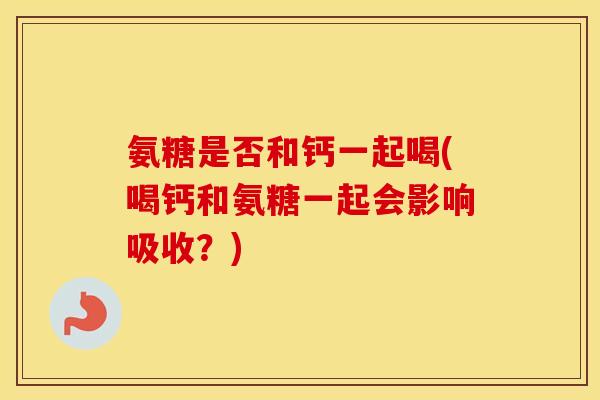氨糖是否和钙一起喝(喝钙和氨糖一起会影响吸收?) 氨糖是否和钙一起喝(喝钙和氨糖一起会影响吸收?)